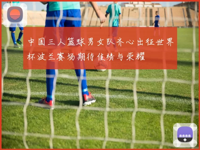 中国三人篮球男女队齐心出征世界杯波兰赛场期待佳绩与荣耀