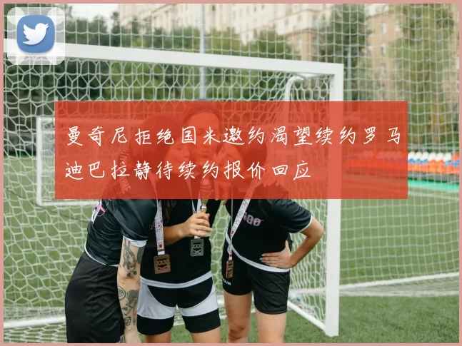 曼奇尼拒绝国米邀约渴望续约罗马迪巴拉静待续约报价回应