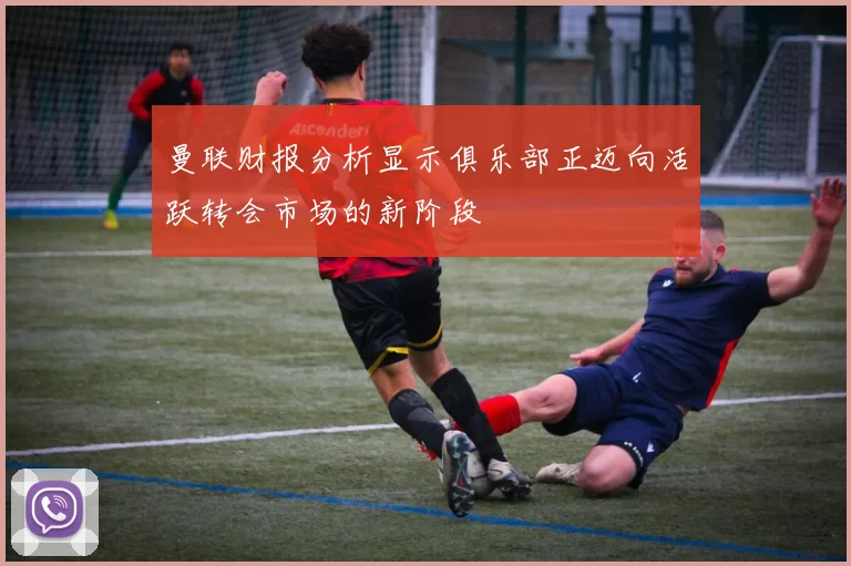 曼联财报分析显示俱乐部正迈向活跃转会市场的新阶段
