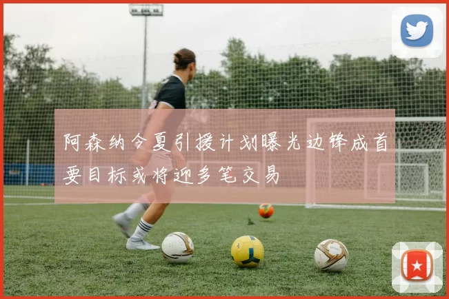 阿森纳今夏引援计划曝光边锋成首要目标或将迎多笔交易