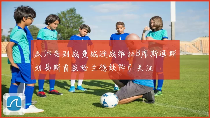 瓜帅告别战曼城迎战维拉B席斯通斯刘易斯首发哈兰德缺阵引关注