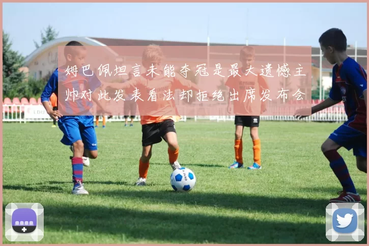 姆巴佩坦言未能夺冠是最大遗憾主帅对此发表看法却拒绝出席发布会